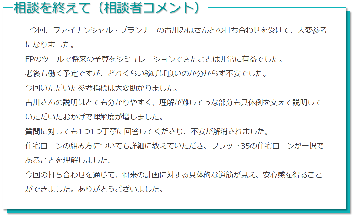 相談を受けて（相談者コメント） 今回、ファイナンシャルプランナーの古川みほさんちとの打ち合わせを受けて、大変参考になりました。FPのツールで将来の予算をシミュレーションできたことは非常に有益でした。老後も働く予定ですが、どれくらい稼げばいいのか分からず不安でした。今回いただいた参考指標は大変たすかりました。古川さんの説明はとても分かりやすく、理解が難しそうな部分も具体例を交えて説明していただいたおかげで理解度が増しました。質問に対しても1つ1つ丁寧に回答してくださり、不安が解消されました。住宅ローンの組み方についても詳細に教えていただき、フラット35の住宅ローンが一択であることを理解しました。今回の打合せを通じて、将来の計画に対する具体的な道筋が見え、安心感を得ることができました。ありがとうございました。