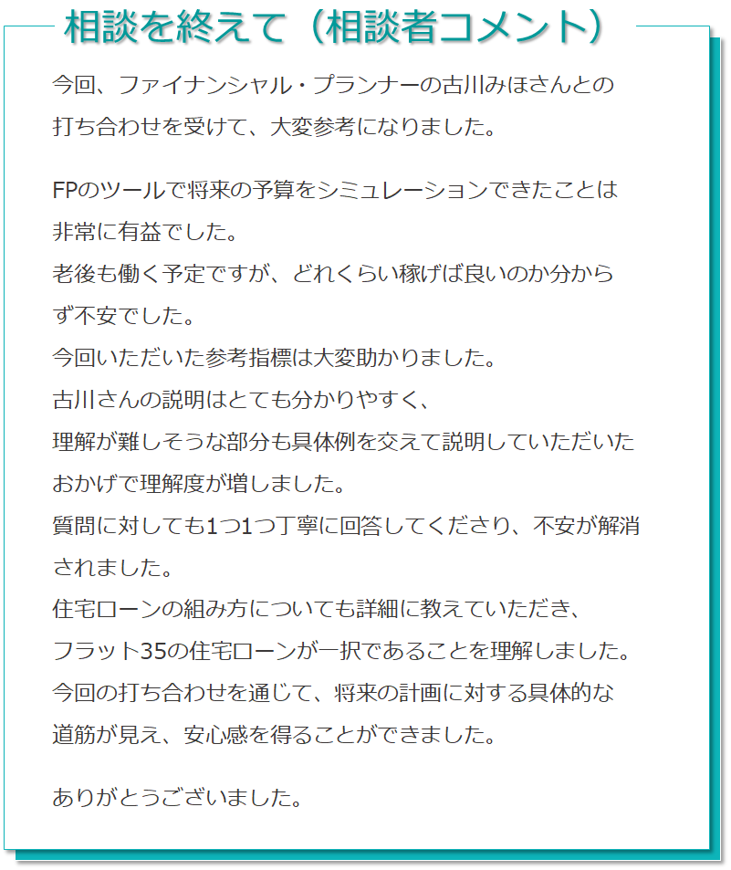 相談を受けて（相談者コメント） 今回、ファイナンシャルプランナーの古川みほさんちとの打ち合わせを受けて、大変参考になりました。FPのツールで将来の予算をシミュレーションできたことは非常に有益でした。老後も働く予定ですが、どれくらい稼げばいいのか分からず不安でした。今回いただいた参考指標は大変たすかりました。古川さんの説明はとても分かりやすく、理解が難しそうな部分も具体例を交えて説明していただいたおかげで理解度が増しました。質問に対しても1つ1つ丁寧に回答してくださり、不安が解消されました。住宅ローンの組み方についても詳細に教えていただき、フラット35の住宅ローンが一択であることを理解しました。今回の打合せを通じて、将来の計画に対する具体的な道筋が見え、安心感を得ることができました。ありがとうございました。