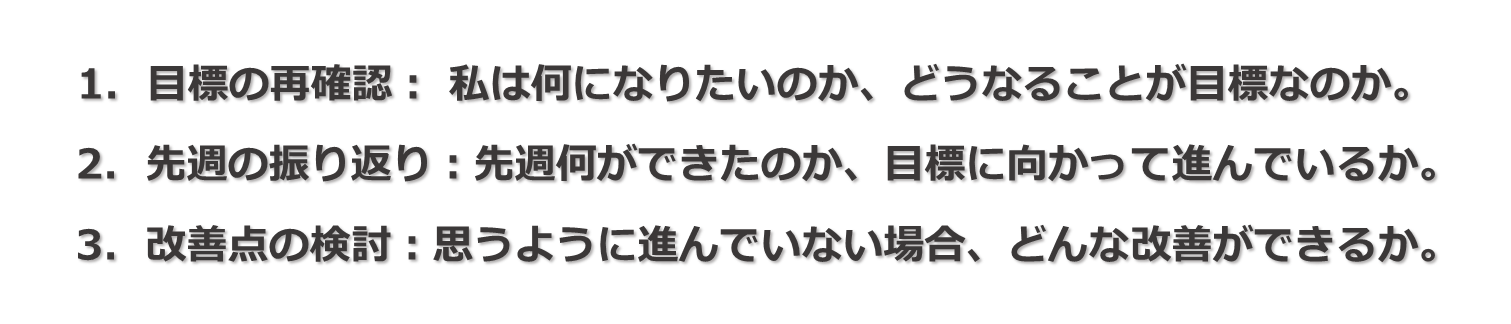 1.目標の再確認：私は何になりたいのか、どうなることが目標なのか。2.先週の振り返り：先週何ができたのか、目標に向かって進んでいるのか。3.改善点の検討：思うように進んでいない場合、どんな改善ができるか。